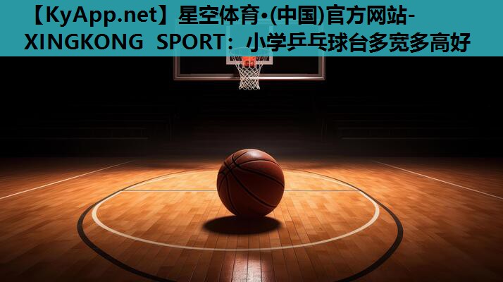 星空体育·(中国)官方网站-XINGKONG SPORT：小学乒乓球台多宽多高好